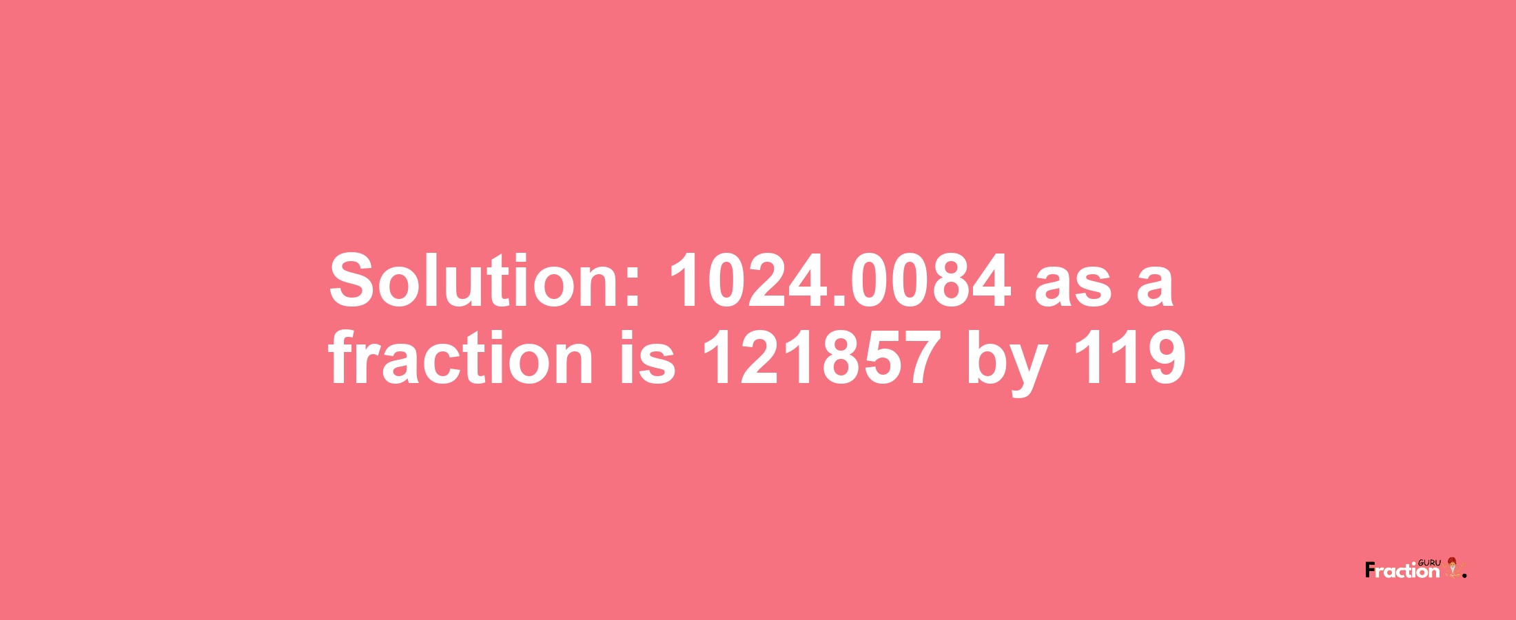 Solution:1024.0084 as a fraction is 121857/119